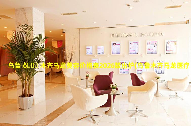 乌鲁 🍁 木齐马龙美容价格表2026版出炉(乌鲁木齐马龙医疗美容门诊部)